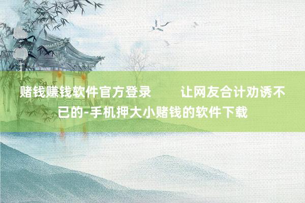 赌钱赚钱软件官方登录        让网友合计劝诱不已的-手机押大小赌钱的软件下载