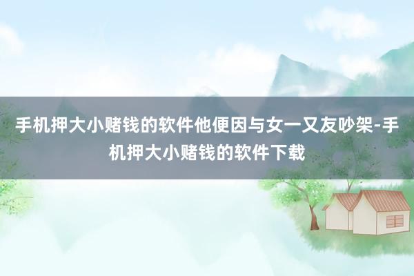 手机押大小赌钱的软件他便因与女一又友吵架-手机押大小赌钱的软件下载