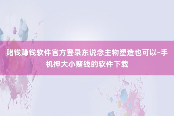 赌钱赚钱软件官方登录东说念主物塑造也可以-手机押大小赌钱的软件下载