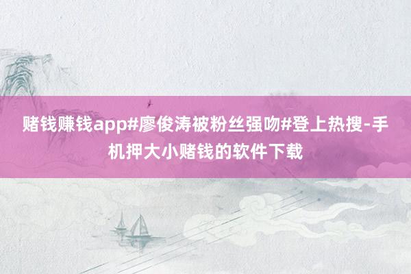 赌钱赚钱app#廖俊涛被粉丝强吻#登上热搜-手机押大小赌钱的软件下载