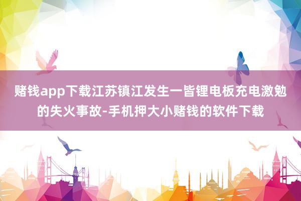 赌钱app下载江苏镇江发生一皆锂电板充电激勉的失火事故-手机押大小赌钱的软件下载