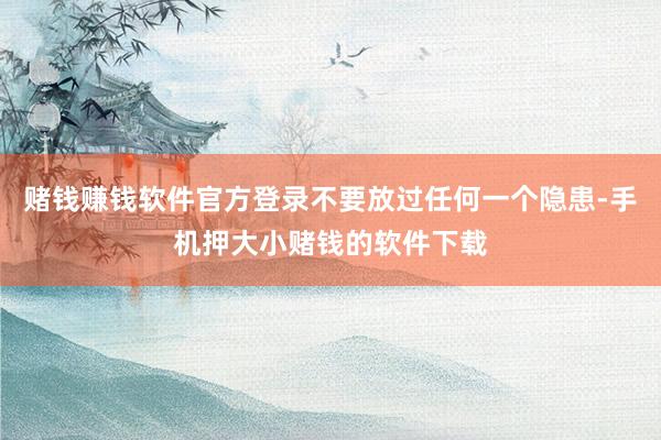 赌钱赚钱软件官方登录不要放过任何一个隐患-手机押大小赌钱的软件下载
