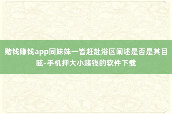 赌钱赚钱app同妹妹一皆赶赴浴区阐述是否是其目眩-手机押大小赌钱的软件下载