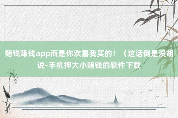 赌钱赚钱app而是你欢喜我买的！（这话倒是没胡说-手机押大小赌钱的软件下载