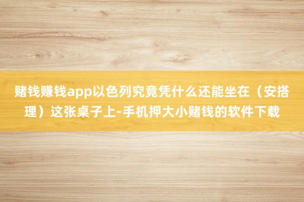 赌钱赚钱app以色列究竟凭什么还能坐在（安搭理）这张桌子上-手机押大小赌钱的软件下载