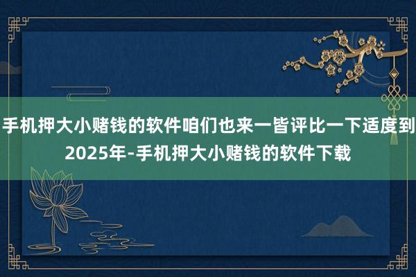 手机押大小赌钱的软件咱们也来一皆评比一下适度到2025年-手机押大小赌钱的软件下载