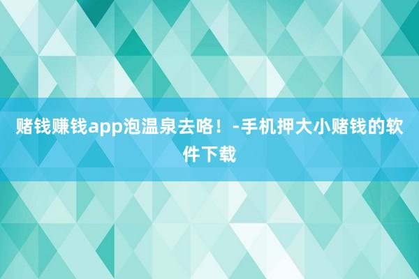 赌钱赚钱app泡温泉去咯！-手机押大小赌钱的软件下载