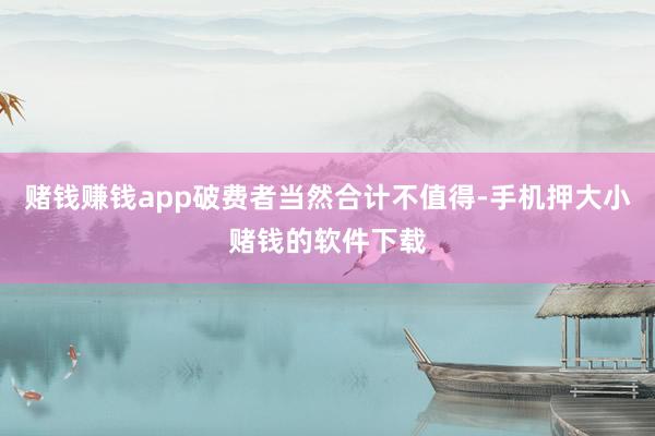赌钱赚钱app破费者当然合计不值得-手机押大小赌钱的软件下载