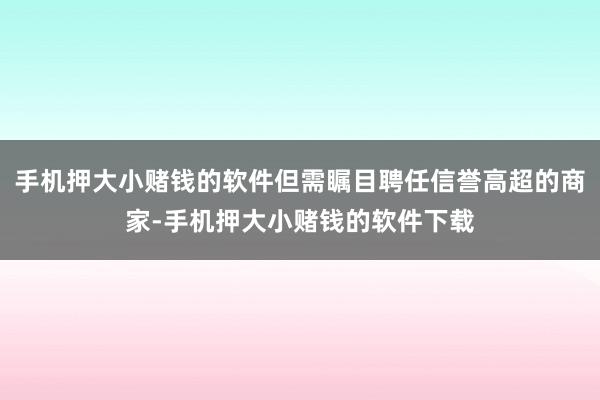 手机押大小赌钱的软件但需瞩目聘任信誉高超的商家-手机押大小赌钱的软件下载