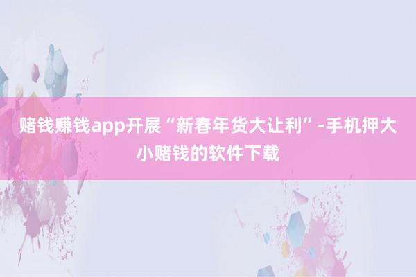 赌钱赚钱app开展“新春年货大让利”-手机押大小赌钱的软件下载