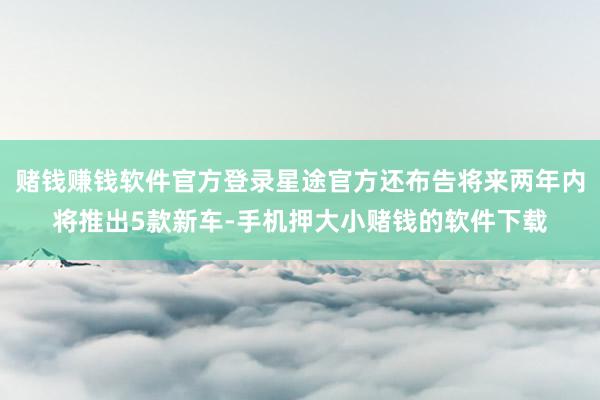 赌钱赚钱软件官方登录星途官方还布告将来两年内将推出5款新车-手机押大小赌钱的软件下载