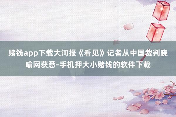 赌钱app下载大河报《看见》记者从中国裁判晓喻网获悉-手机押大小赌钱的软件下载