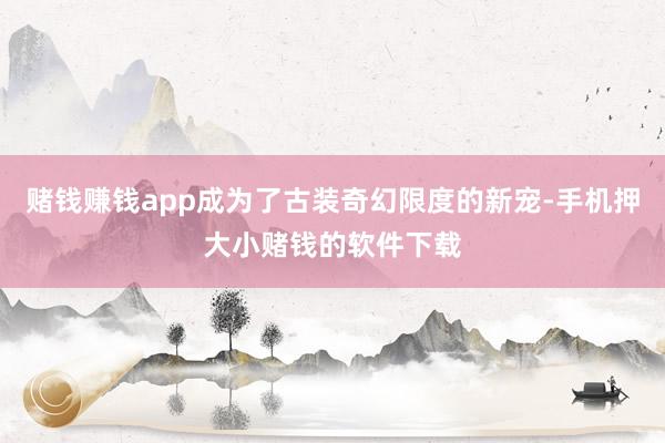 赌钱赚钱app成为了古装奇幻限度的新宠-手机押大小赌钱的软件下载