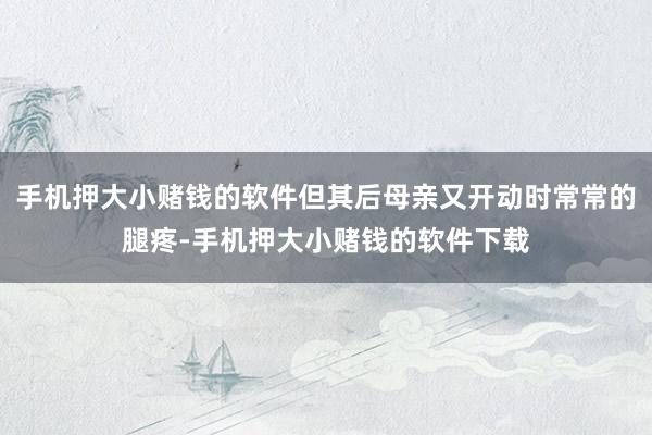 手机押大小赌钱的软件但其后母亲又开动时常常的腿疼-手机押大小赌钱的软件下载