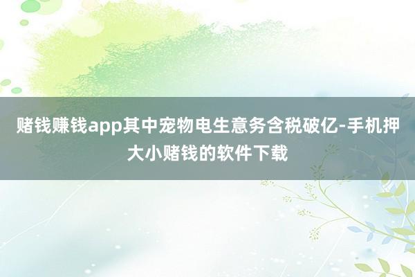 赌钱赚钱app其中宠物电生意务含税破亿-手机押大小赌钱的软件下载