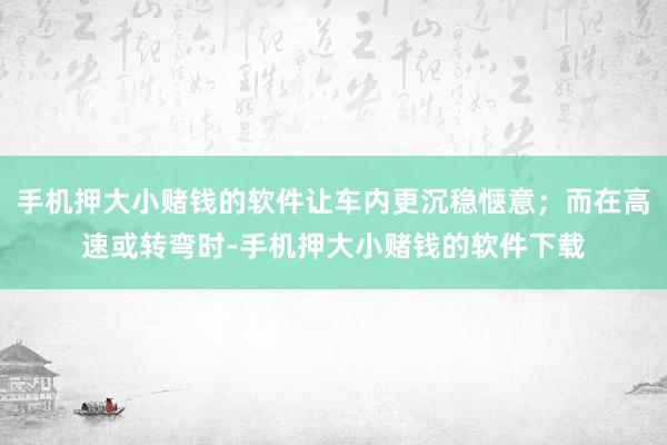 手机押大小赌钱的软件让车内更沉稳惬意；而在高速或转弯时-手机押大小赌钱的软件下载