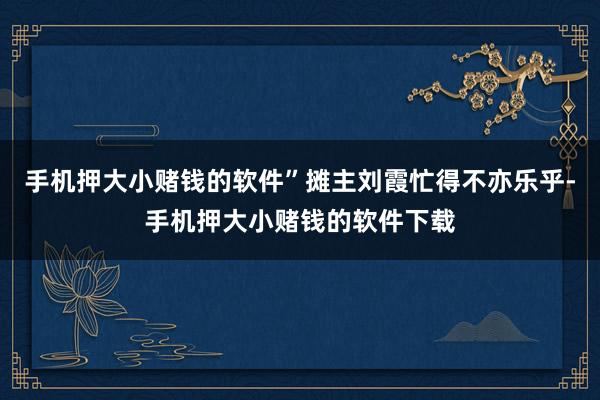 手机押大小赌钱的软件”摊主刘霞忙得不亦乐乎-手机押大小赌钱的软件下载