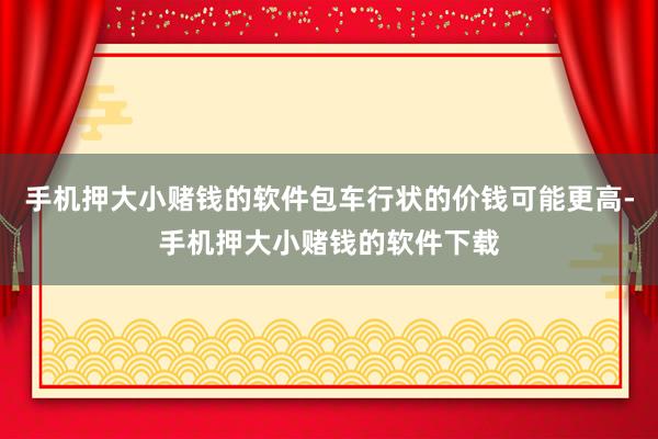 手机押大小赌钱的软件包车行状的价钱可能更高-手机押大小赌钱的软件下载