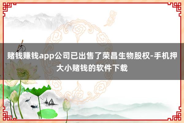 赌钱赚钱app公司已出售了荣昌生物股权-手机押大小赌钱的软件下载