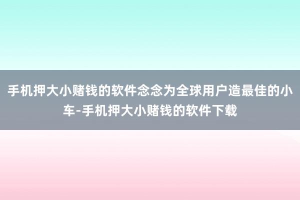 手机押大小赌钱的软件念念为全球用户造最佳的小车-手机押大小赌钱的软件下载