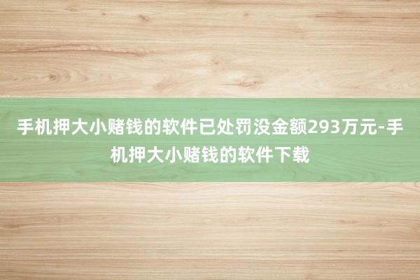 手机押大小赌钱的软件已处罚没金额293万元-手机押大小赌钱的软件下载