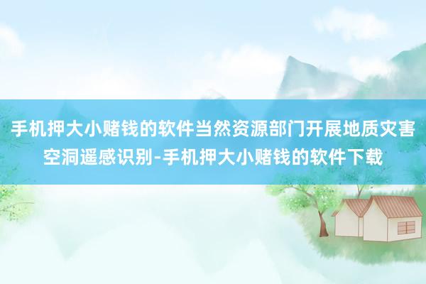 手机押大小赌钱的软件当然资源部门开展地质灾害空洞遥感识别-手机押大小赌钱的软件下载