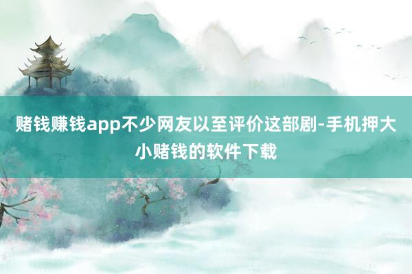 赌钱赚钱app不少网友以至评价这部剧-手机押大小赌钱的软件下载