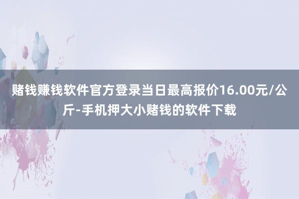 赌钱赚钱软件官方登录当日最高报价16.00元/公斤-手机押大小赌钱的软件下载