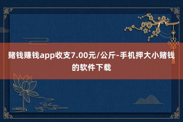 赌钱赚钱app收支7.00元/公斤-手机押大小赌钱的软件下载