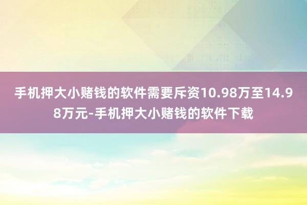 手机押大小赌钱的软件需要斥资10.98万至14.98万元-手机押大小赌钱的软件下载