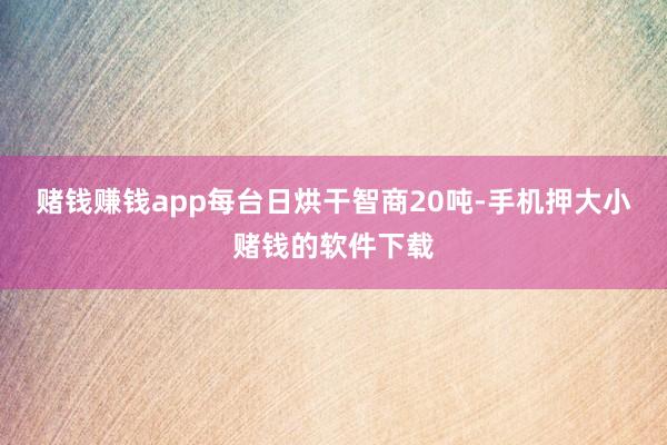赌钱赚钱app每台日烘干智商20吨-手机押大小赌钱的软件下载