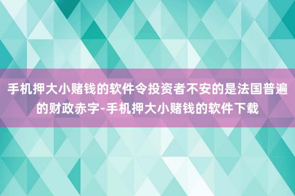 手机押大小赌钱的软件令投资者不安的是法国普遍的财政赤字-手机押大小赌钱的软件下载