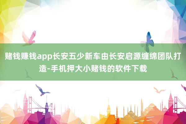 赌钱赚钱app长安五少新车由长安启源缠绵团队打造-手机押大小赌钱的软件下载