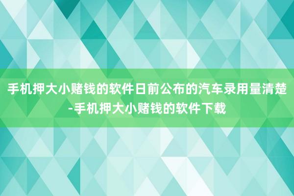 手机押大小赌钱的软件日前公布的汽车录用量清楚-手机押大小赌钱的软件下载