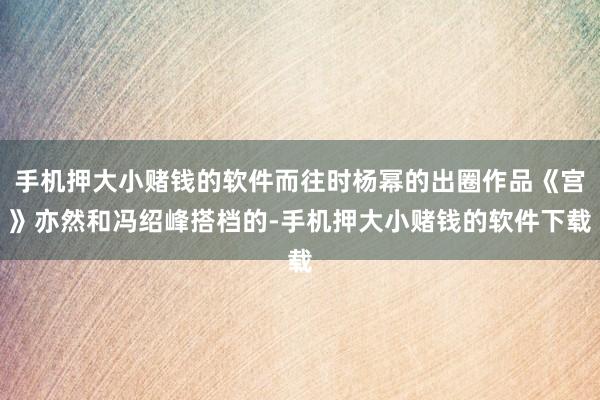手机押大小赌钱的软件而往时杨幂的出圈作品《宫》亦然和冯绍峰搭档的-手机押大小赌钱的软件下载