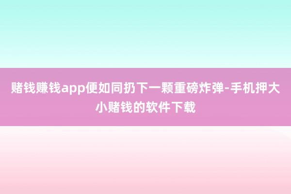 赌钱赚钱app便如同扔下一颗重磅炸弹-手机押大小赌钱的软件下载