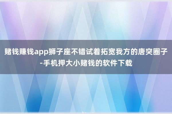 赌钱赚钱app狮子座不错试着拓宽我方的唐突圈子-手机押大小赌钱的软件下载