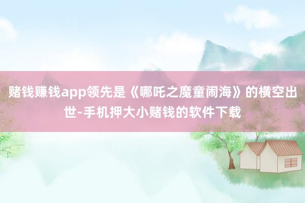 赌钱赚钱app领先是《哪吒之魔童闹海》的横空出世-手机押大小赌钱的软件下载