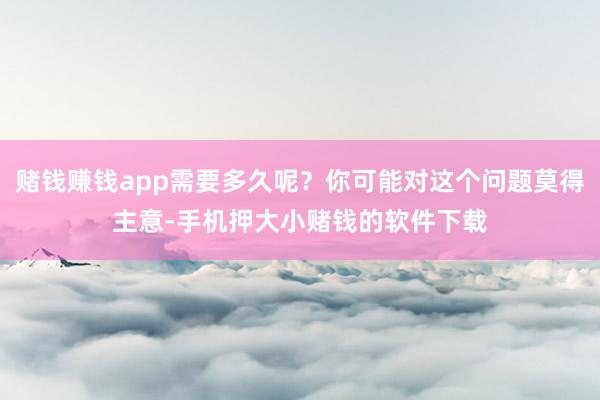 赌钱赚钱app需要多久呢?你可能对这个问题莫得主意-手机押大小赌钱的软件下载