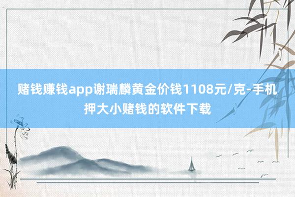 赌钱赚钱app谢瑞麟黄金价钱1108元/克-手机押大小赌钱的软件下载