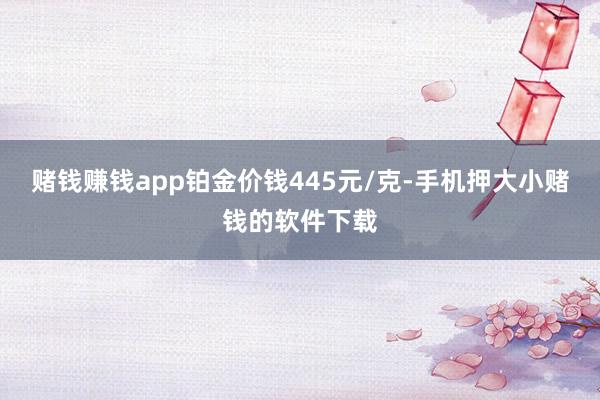 赌钱赚钱app铂金价钱445元/克-手机押大小赌钱的软件下载
