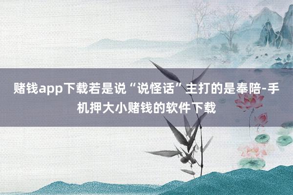 赌钱app下载若是说“说怪话”主打的是奉陪-手机押大小赌钱的软件下载