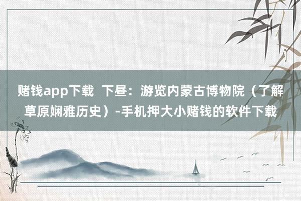 赌钱app下载 下昼:游览内蒙古博物院(了解草原娴雅历史)-手机押大小赌钱的软件下载