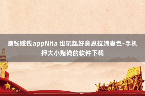 赌钱赚钱appNita 也玩起好意思拉嫡妻色-手机押大小赌钱的软件下载