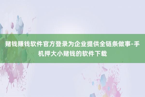 赌钱赚钱软件官方登录为企业提供全链条做事-手机押大小赌钱的软件下载