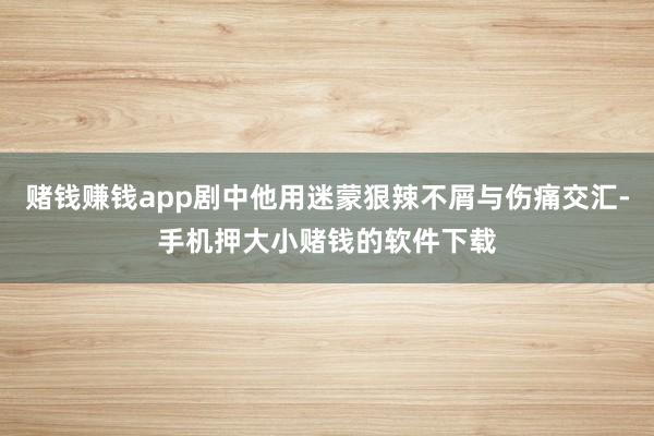赌钱赚钱app剧中他用迷蒙狠辣不屑与伤痛交汇-手机押大小赌钱的软件下载