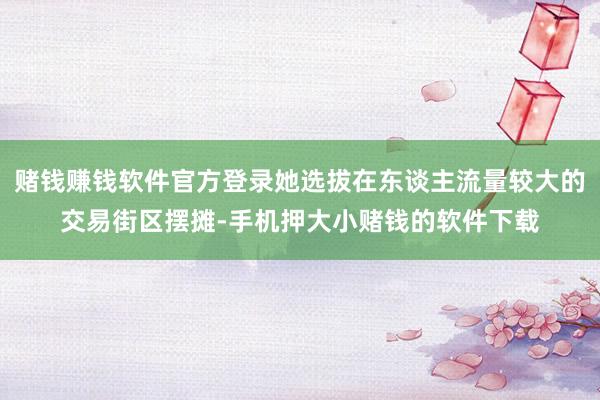 赌钱赚钱软件官方登录她选拔在东谈主流量较大的交易街区摆摊-手机押大小赌钱的软件下载