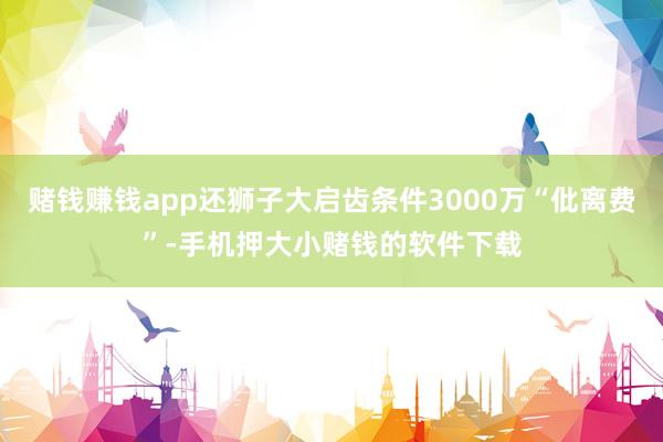 赌钱赚钱app还狮子大启齿条件3000万“仳离费”-手机押大小赌钱的软件下载