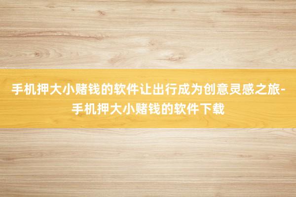 手机押大小赌钱的软件让出行成为创意灵感之旅-手机押大小赌钱的软件下载