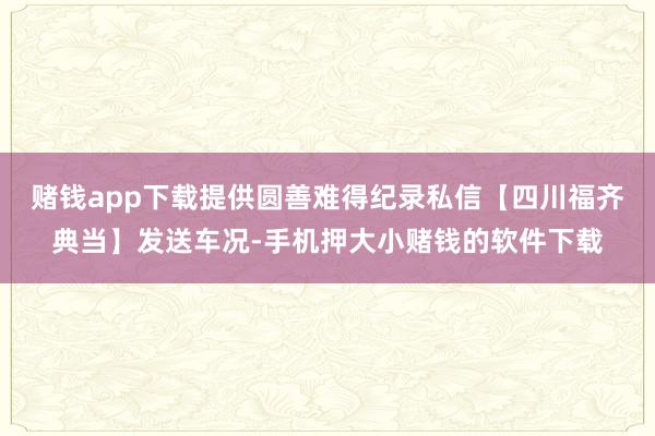 赌钱app下载提供圆善难得纪录私信【四川福齐典当】发送车况-手机押大小赌钱的软件下载